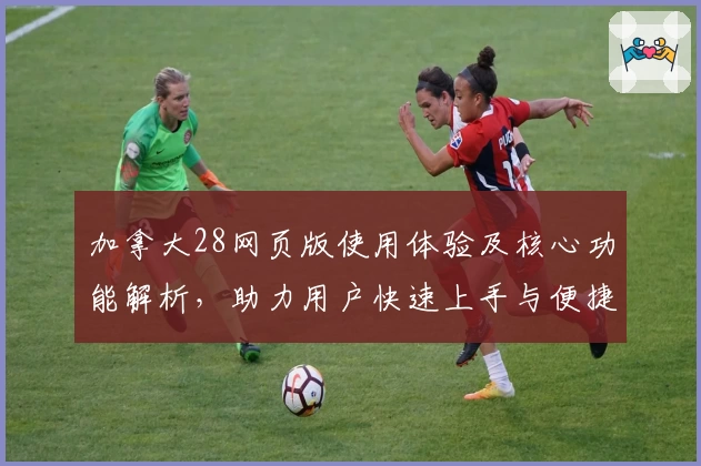 加拿大28网页版使用体验及核心功能解析，助力用户快速上手与便捷操作