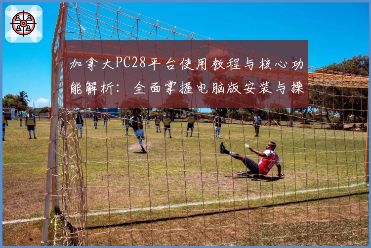 加拿大PC28平台使用教程与核心功能解析：全面掌握电脑版安装与操作技巧