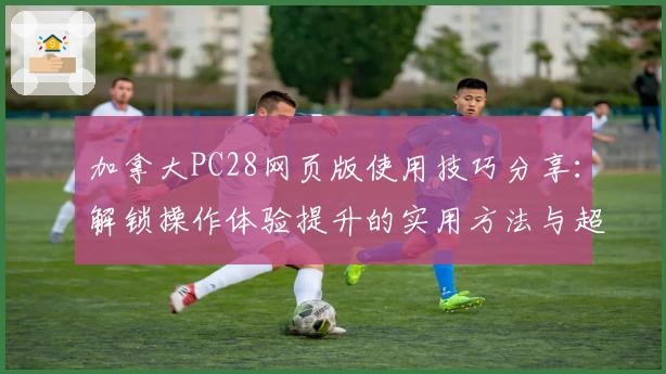 加拿大PC28网页版使用技巧分享：解锁操作体验提升的实用方法与超方便快捷步骤